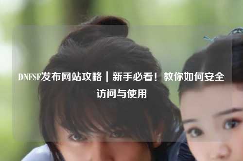DNFSF發(fā)布網(wǎng)站攻略｜新手必看！教你如何安全訪問(wèn)與使用