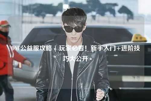 DNF公益服攻略 | 玩家必看！新手入門+進(jìn)階技巧大公開(kāi)