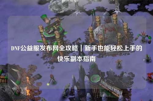 DNF公益服發(fā)布網(wǎng)全攻略｜新手也能輕松上手的快樂副本指南