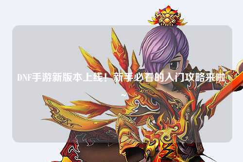 DNF手游新版本上線！新手必看的入門攻略來啦～