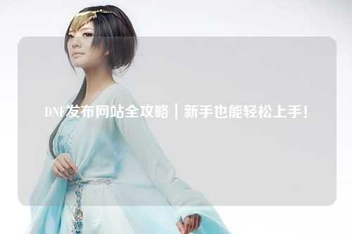 DNF發(fā)布網(wǎng)站全攻略｜新手也能輕松上手！