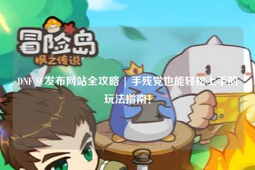 DNF SF發布網站全攻略 | 手殘黨也能輕松上手的玩法指南！