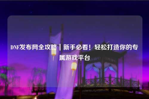 DNF發(fā)布網(wǎng)全攻略｜新手必看！輕松打造你的專屬游戲平臺